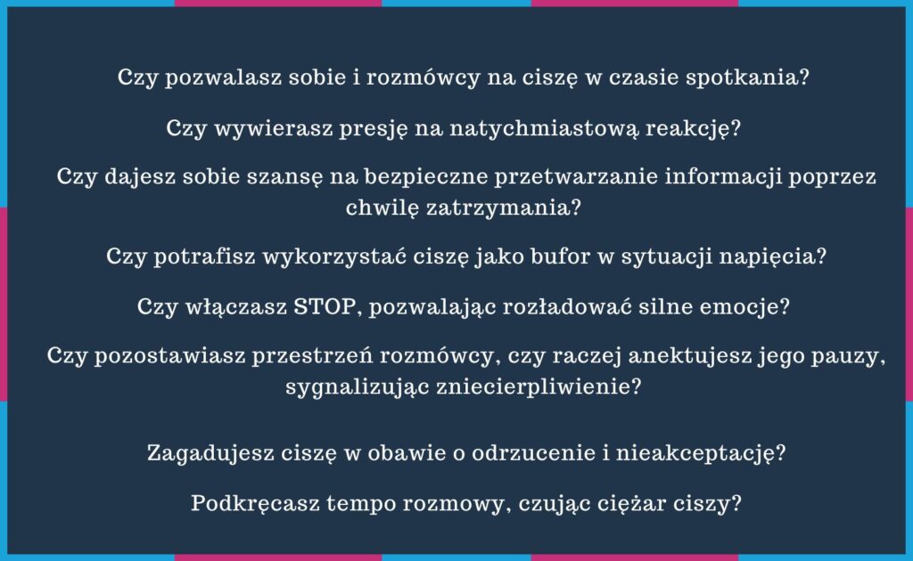 czy pozwalasz sobie i rozmówcy na ciszę w czasie spotkania? Czy wywierasz presję na natychmiastową reakcję? Czy dajesz sobie szansę na bezpieczne przetwarzanie informacji poprzez chwilę zatrzymania? Czy potrafisz wykorzystać ciszę jako bufor w sytuacji napięcia. Czy włączasz STOP, pozwalając rozładować silne emocje? Czy pozostawiasz przestrzeń rozmówcy, czy raczej anektujesz jego pauzy, sygnalizując zniecierpliwienie? A może zagadujesz ciszę w obawie o odrzucenie i nieakceptację? Podkręcasz tempo rozmowy, czując ciężar ciszy?  